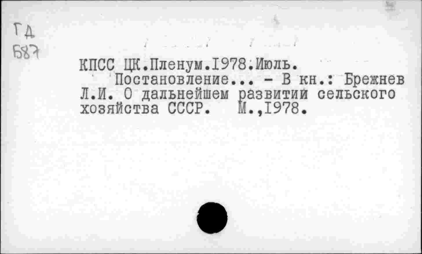 ﻿гд
№
КПСС ЦК.Пленум.1978.Июль.
Постановление... - В кн.: Брежнев Л.И. О дальнейшем развитии сельского хозяйства СССР. М.,1978.